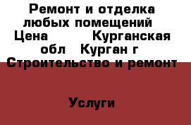 Ремонт и отделка любых помещений › Цена ­ 100 - Курганская обл., Курган г. Строительство и ремонт » Услуги   